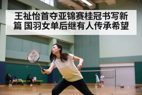 王祉怡首夺亚锦赛桂冠书写新篇 国羽女单后继有人传承希望